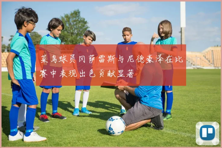菜鸟球员冈萨雷斯与尼德豪泽在比赛中表现出色贡献显著